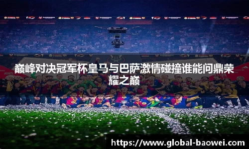 巅峰对决冠军杯皇马与巴萨激情碰撞谁能问鼎荣耀之巅